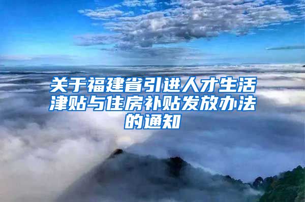 关于福建省引进人才生活津贴与住房补贴发放办法的通知