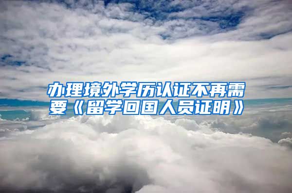 办理境外学历认证不再需要《留学回国人员证明》