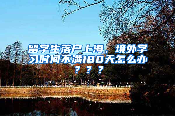 留学生落户上海，境外学习时间不满180天怎么办？？？