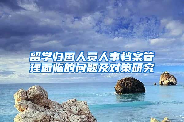 留学归国人员人事档案管理面临的问题及对策研究