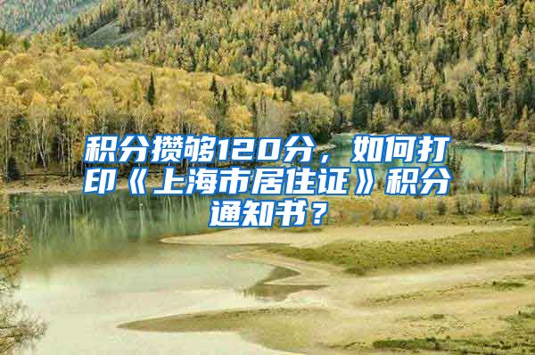 积分攒够120分，如何打印《上海市居住证》积分通知书？