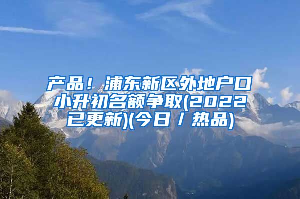 产品！浦东新区外地户口小升初名额争取(2022已更新)(今日／热品)