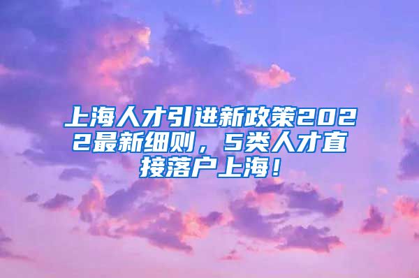 上海人才引进新政策2022最新细则，5类人才直接落户上海！