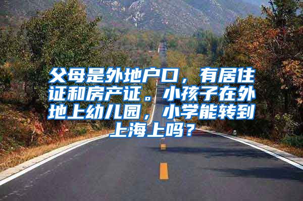 父母是外地户口，有居住证和房产证。小孩子在外地上幼儿园，小学能转到上海上吗？