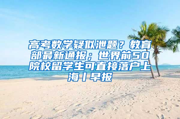 高考数学疑似泄题？教育部最新通报；世界前50院校留学生可直接落户上海丨早报