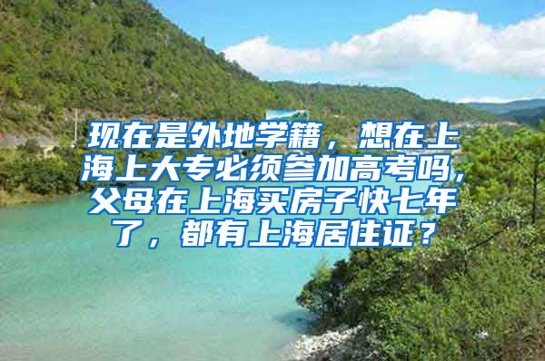 现在是外地学籍，想在上海上大专必须参加高考吗，父母在上海买房子快七年了，都有上海居住证？