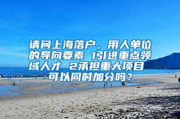 请问上海落户，用人单位的导向要素 1引进重点领域人才 2承担重大项目 可以同时加分吗？