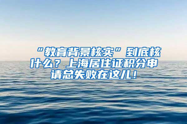 “教育背景核实”到底核什么？上海居住证积分申请总失败在这儿！