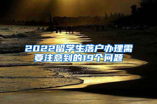 2022留学生落户办理需要注意到的19个问题