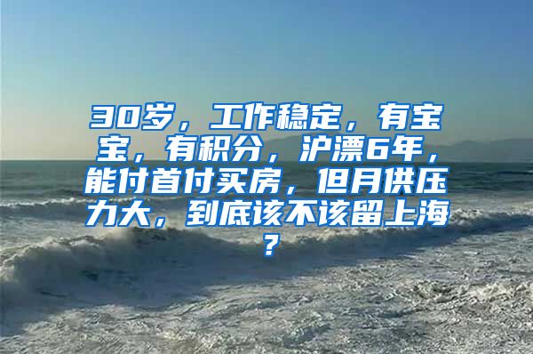 30岁，工作稳定，有宝宝，有积分，沪漂6年，能付首付买房，但月供压力大，到底该不该留上海？