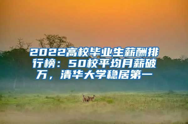 2022高校毕业生薪酬排行榜：50校平均月薪破万，清华大学稳居第一