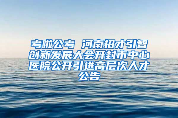 考啦公考 河南招才引智创新发展大会开封市中心医院公开引进高层次人才公告