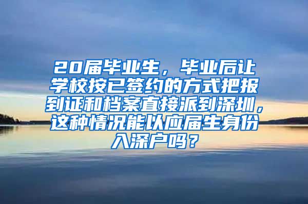 20届毕业生，毕业后让学校按已签约的方式把报到证和档案直接派到深圳，这种情况能以应届生身份入深户吗？