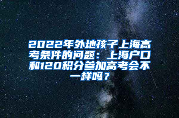 2022年外地孩子上海高考条件的问题：上海户口和120积分参加高考会不一样吗？