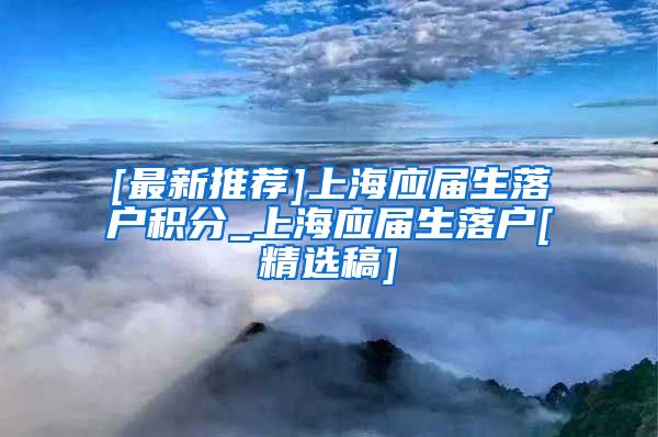 [最新推荐]上海应届生落户积分_上海应届生落户[精选稿]