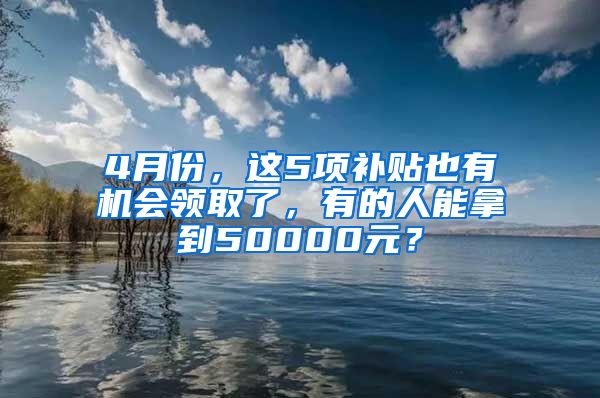 4月份，这5项补贴也有机会领取了，有的人能拿到50000元？