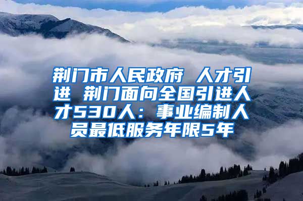 荆门市人民政府 人才引进 荆门面向全国引进人才530人：事业编制人员最低服务年限5年