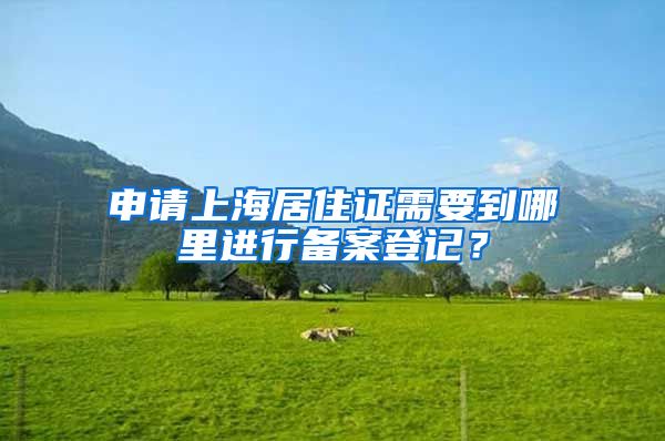 申请上海居住证需要到哪里进行备案登记？