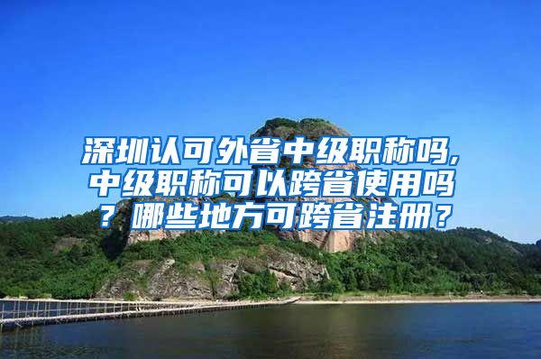 深圳认可外省中级职称吗,中级职称可以跨省使用吗？哪些地方可跨省注册？