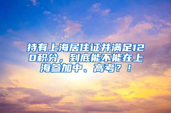 持有上海居住证并满足120积分，到底能不能在上海参加中、高考？！