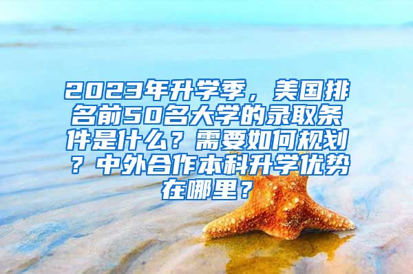 2023年升学季，美国排名前50名大学的录取条件是什么？需要如何规划？中外合作本科升学优势在哪里？