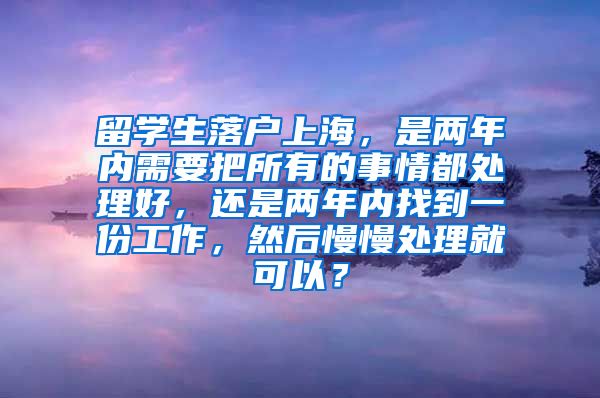 留学生落户上海，是两年内需要把所有的事情都处理好，还是两年内找到一份工作，然后慢慢处理就可以？