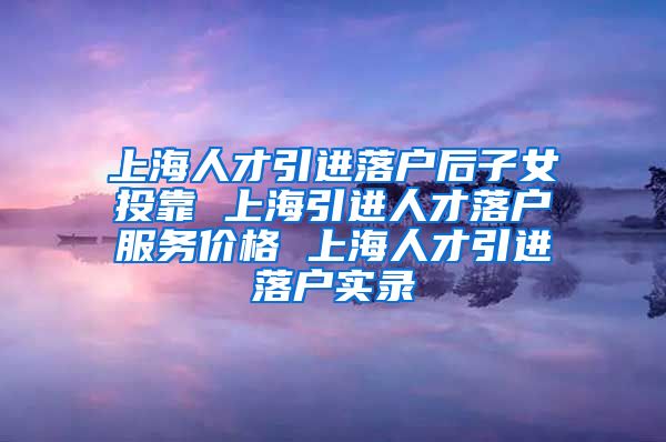 上海人才引进落户后子女投靠 上海引进人才落户服务价格 上海人才引进落户实录