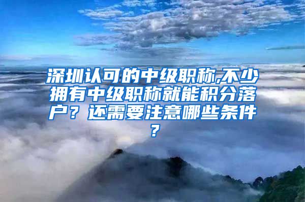 深圳认可的中级职称,不少拥有中级职称就能积分落户？还需要注意哪些条件？