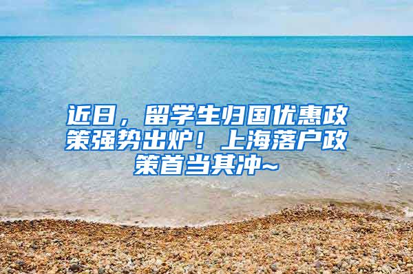 近日，留学生归国优惠政策强势出炉！上海落户政策首当其冲~