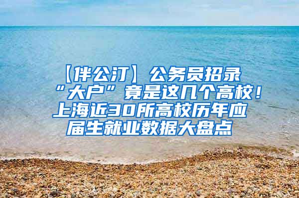 【伴公汀】公务员招录“大户”竟是这几个高校！上海近30所高校历年应届生就业数据大盘点