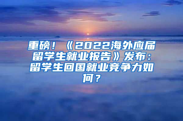 重磅！《2022海外应届留学生就业报告》发布：留学生回国就业竞争力如何？