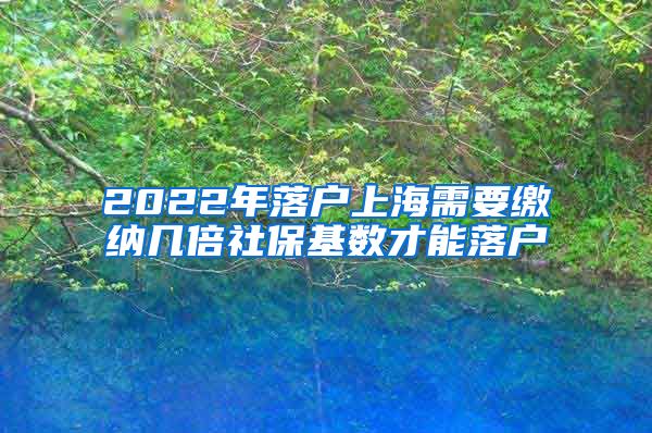 2022年落户上海需要缴纳几倍社保基数才能落户