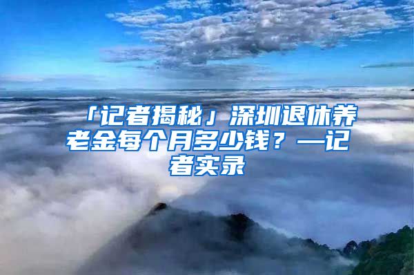 「记者揭秘」深圳退休养老金每个月多少钱？—记者实录