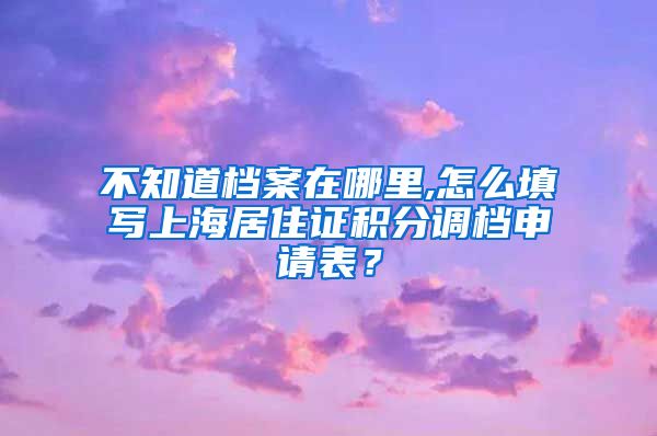 不知道档案在哪里,怎么填写上海居住证积分调档申请表？