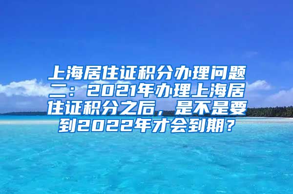 上海居住证积分办理问题二：2021年办理上海居住证积分之后，是不是要到2022年才会到期？