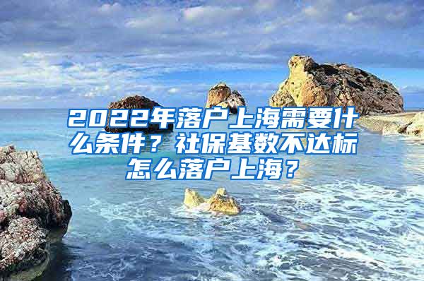 2022年落户上海需要什么条件？社保基数不达标怎么落户上海？