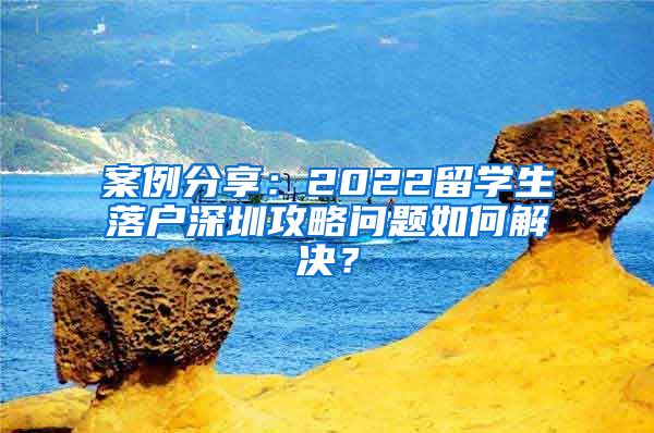 案例分享：2022留学生落户深圳攻略问题如何解决？