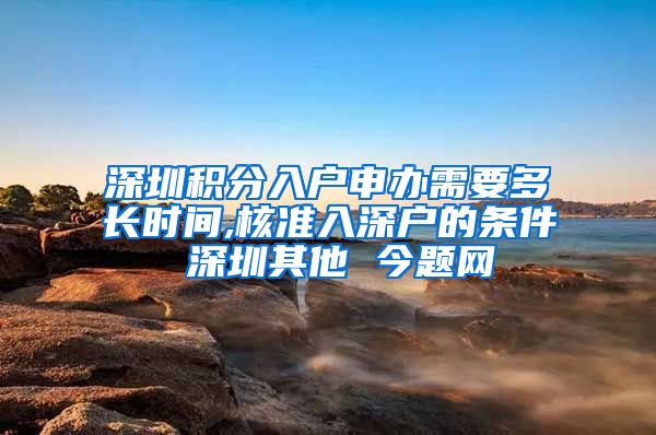 深圳积分入户申办需要多长时间,核准入深户的条件 深圳其他 今题网