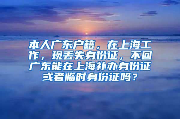 本人广东户籍，在上海工作，现丢失身份证，不回广东能在上海补办身份证或者临时身份证吗？