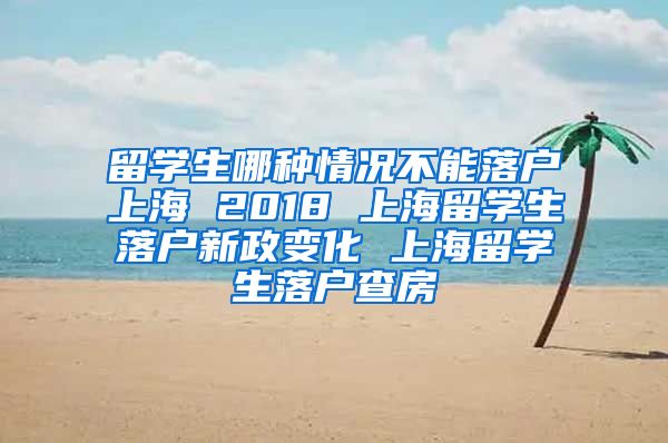 留学生哪种情况不能落户上海 2018 上海留学生落户新政变化 上海留学生落户查房