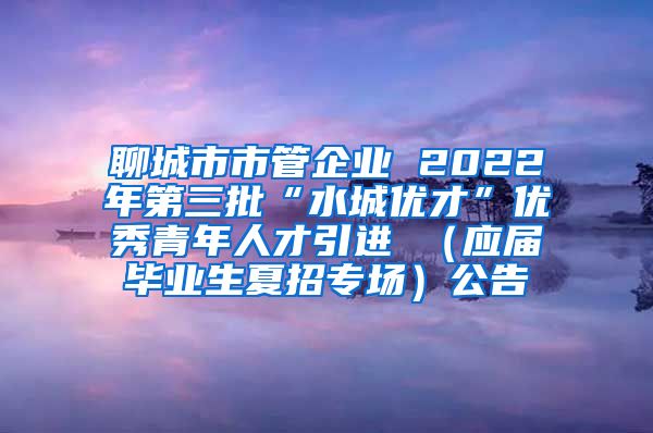 聊城市市管企业 2022年第三批“水城优才”优秀青年人才引进 （应届毕业生夏招专场）公告