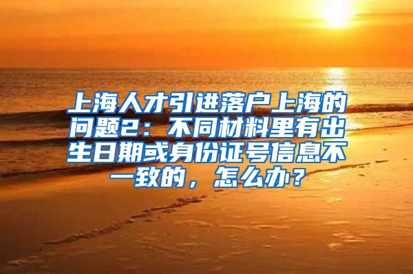 上海人才引进落户上海的问题2：不同材料里有出生日期或身份证号信息不一致的，怎么办？