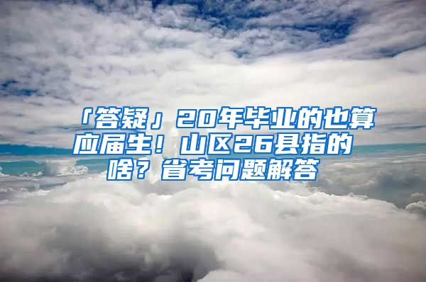 「答疑」20年毕业的也算应届生！山区26县指的啥？省考问题解答