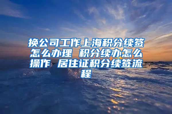 换公司工作上海积分续签怎么办理 积分续办怎么操作 居住证积分续签流程