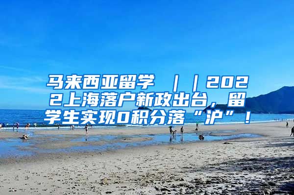 马来西亚留学 ｜｜2022上海落户新政出台，留学生实现0积分落“沪”！