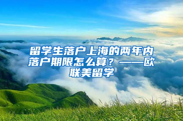 留学生落户上海的两年内落户期限怎么算？——欧联美留学