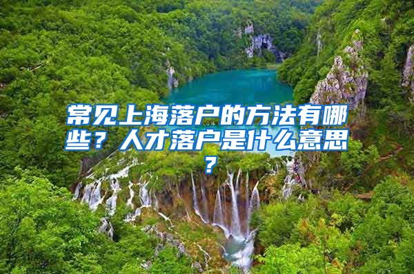 常见上海落户的方法有哪些？人才落户是什么意思？