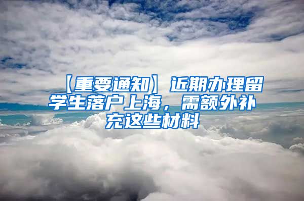 【重要通知】近期办理留学生落户上海，需额外补充这些材料→