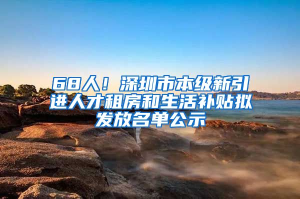 68人！深圳市本级新引进人才租房和生活补贴拟发放名单公示