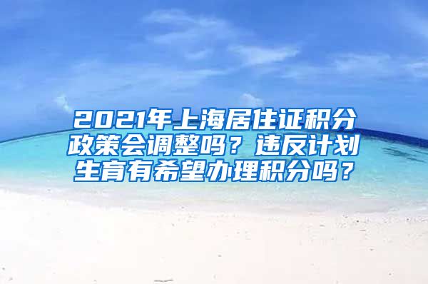 2021年上海居住证积分政策会调整吗？违反计划生育有希望办理积分吗？